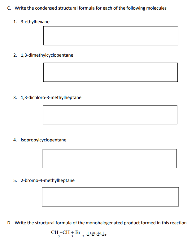 C. Write the condensed structural formula for each of the following molecules
1. 3-ethylhexane
2. 1,3-dimethylcyclopentane
3. 1,3-dichloro-3-methylheptane
4. Isopropylcyclopentane
5. 2-bromo-4-methylheptane
D. Write the structural formula of the monohalogenated product formed in this reaction.
CH –CH + Br tEh
3
3
