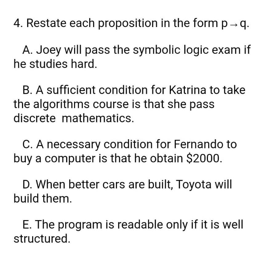 4. Restate each proposition in the form p - q.
A. Joey will pass the symbolic logic exam if
he studies hard.
B. A sufficient condition for Katrina to take
the algorithms course is that she pass
discrete mathematics.
C. A necessary condition for Fernando to
buy a computer is that he obtain $2000.
D. When better cars are built, Toyota will
build them.
E. The program is readable only if it is well
structured.
