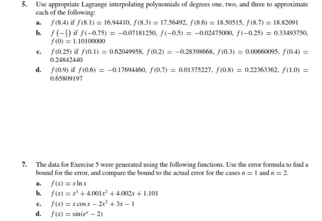 5.
Use appropriate Lagrange interpolating polynomials of degrees one, two, and three to approximate
each of the following:
f (8.4) if f(8.1) = 16.94410, f(8.3) = 17.56492, f (8.6) = 18.50515, f (8.7) = 18.82091
b. f (-) if f(-0.75) = -0.07181250, f(-0.5) = -0.02475000, f(-0.25) = 0.33493750,
f (0) = 1.10100000
f (0.25) if f(0.1)
а.
= 0.62049958, f(0.2) = -0.28398668, f(0.3) = 0.00660095, f(0.4) =
с.
0.24842440
d.
f (0.9) if f(0.6) = -0.17694460, f(0.7) = 0.01375227, f(0.8) = 0.22363362, f(1.0) =
0.65809197
7.
The data for Exercise 5 were generated using the following functions. Use the error formula to find a
bound for the error, and compare the bound to the actual error for the cases n = 1 and n 2.
f(x) = x In x
f (x) = x + 4.001lx? + 4.002r + 1.101
f(x) = x cos x - 2r2 +3x - 1
а.
b.
с.
d.
f(x) = sin(e - 2)
