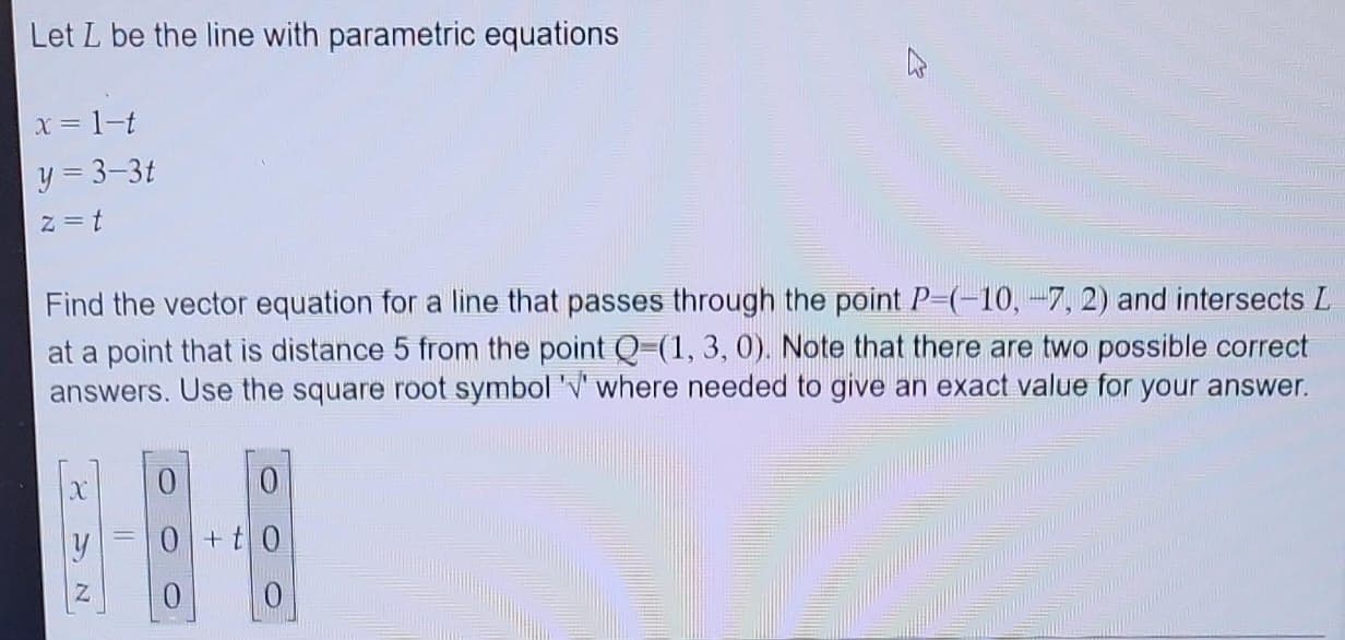 Let L be the line with parametric equations
x = 1-t
y = 3-3t
z = t
Find the vector equation for a line that passes through the point P=(-10,-7, 2) and intersects L
at a point that is distance 5 from the point Q-(1, 3, 0). Note that there are two possible correct
answers. Use the square root symbol '' where needed to give an exact value for your answer.
X
SN
0
0+t0
0