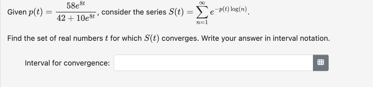 58e8t
42 +10e8t
Find the set of real numbers t for which S(t) converges. Write your answer in interval notation.
Given p(t)
I
consider the series S(t)
Interval for convergence:
∞
=
Σe-p(t) log(n).
n=1