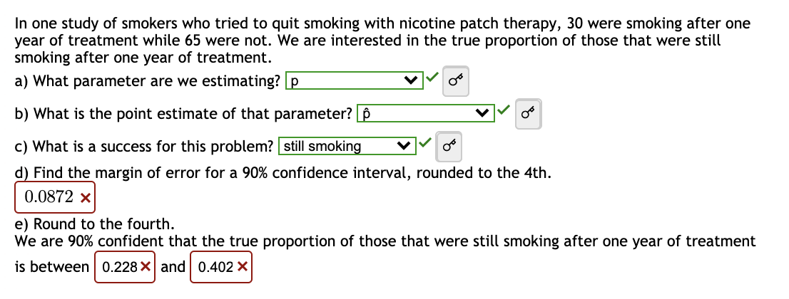 In one study of smokers who tried to quit smoking with nicotine patch therapy, 30 were smoking after one
year of treatment while 65 were not. We are interested in the true proportion of those that were still
smoking after one year of treatment.
a) What parameter are we estimating? p
b) What is the point estimate of that parameter?
c) What is a success for this problem? still smoking
d) Find the margin of error for a 90% confidence interval, rounded to the 4th.
0.0872 x
Or
e) Round to the fourth.
We are 90% confident that the true proportion of those that were still smoking after one year of treatment
is between 0.228 X and 0.402 X