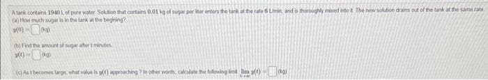 A tank contains 1940 L of pure water Solution that contains 0.01 kg of sugar per liter enters the tank at the rate 6 L/min, and is thoroughly mixed into it. The new solution drains out of the tank at the same rate
(a) How much sugar is in the tank at the begining?
3(0)-(₂)
(b) Find the amount of sugar after t minutes
X(t)-(0)
(c) As 1 becomes large, what value is y(t) approaching? In other words, calculate the following limit lim (kg)