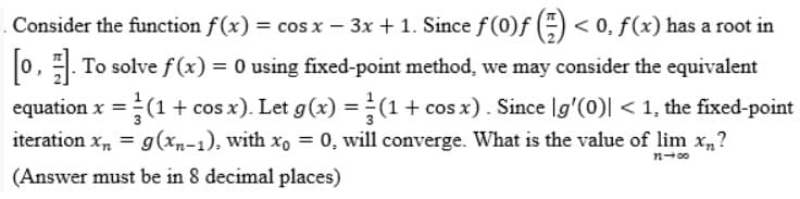 Consider the function f(x) = cos x − 3x + 1. Since ƒ (0)ƒ (-) < 0, f(x) has a root in
[0]. To solve f(x) = 0 using fixed-point method, we may consider the equivalent
equation x = (1 + cos x). Let g(x) = (1 + cos x). Since [g'(0)| < 1, the fixed-point
iteration xn = g(xn-1), with xo = 0, will converge. What is the value of lim xn?
(Answer must be in 8 decimal places)
11-00