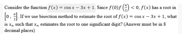 Consider the function f(x) = cos x − 3x + 1. Since ƒ (0)ƒ () <0. f(x) has a root in
[0]. If we use bisection method to estimate the root of f(x) = cos x − 3x + 1, what
is xn such that x estimates the root to one significant digit? (Answer must be in 8
decimal places)