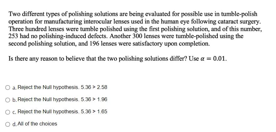 Two different types of polishing solutions are being evaluated for possible use in tumble-polish
operation for manufacturing interocular lenses used in the human eye following cataract surgery.
Three hundred lenses were tumble polished using the first polishing solution, and of this number,
253 had no polishing-induced defects. Another 300 lenses were tumble-polished using the
second polishing solution, and 196 lenses were satisfactory upon completion.
Is there any reason to believe that the two polishing solutions differ? Use a = 0.01.
a. Reject the Null hypothesis. 5.36 > 2.58
b. Reject the Null hypothesis. 5.36 > 1.96
O c. Reject the Null hypothesis. 5.36 > 1.65
O d. All of the choices