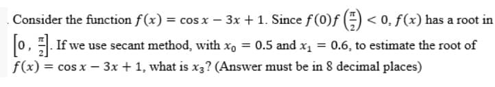 . Consider the function f(x):
) = cos x − 3x + 1. Since ƒ (0)ƒ () < 0, f(x) has a root in
[0]. If we use secant method, with x₁ = 0.5 and x₁ = 0.6, to estimate the root of
f(x) = cos x - 3x + 1, what is x3? (Answer must be in 8 decimal places)