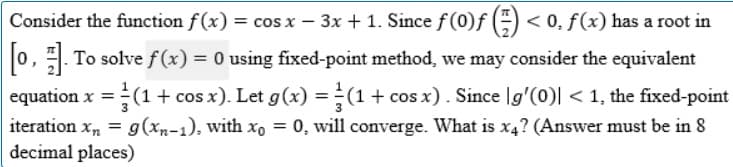 Consider the function f(x) = cos x − 3x + 1. Since ƒ (0)ƒ (=) < 0, f (x) has a root in
[0]. To solve f(x) = 0 using fixed-point method, we may consider the equivalent
equation x = (1 + cos x). Let g(x) = (1 + cos x). Since lg'(0)| < 1, the fixed-point
iteration x₂ = g(xn-1), with xo = 0, will converge. What is x4? (Answer must be in 8
decimal places)