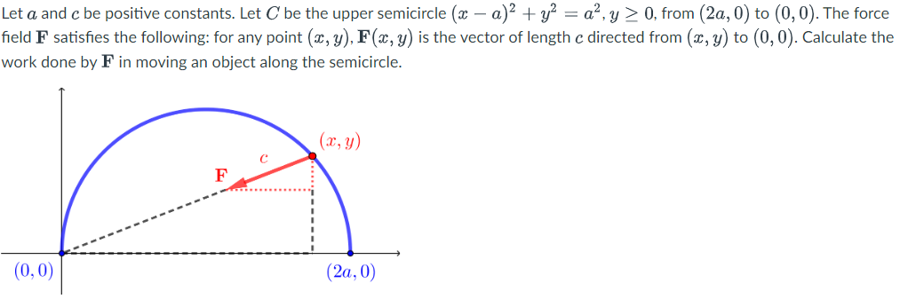 -
Let a and c be positive constants. Let C be the upper semicircle (x − a)² + y² = a², y ≥ 0, from (2a, 0) to (0,0). The force
field F satisfies the following: for any point (x, y), F(x, y) is the vector of length c directed from (x, y) to (0,0). Calculate the
work done by F in moving an object along the semicircle.
(x, y)
F
(0,0)
(2a, 0)