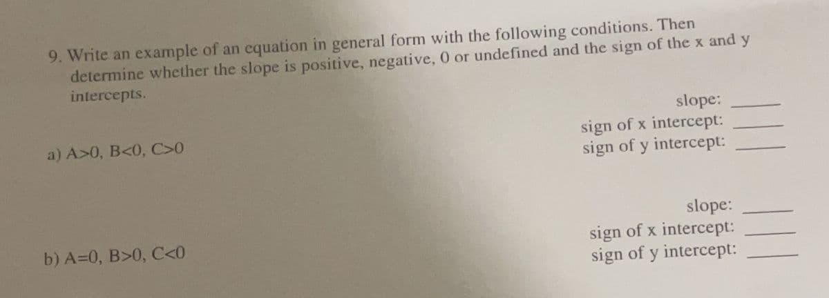 9. Write an example of an equation in general form with the following conditions. Then
determine whether the slope is positive, negative, 0 or undefined and the sign of the x and y
intercepts.
a) A>0, B<0, C>0
b) A=0, B>0, C<0
slope:
sign of x intercept:
sign of y intercept:
|||
slope:
sign of x intercept:
sign of y intercept: