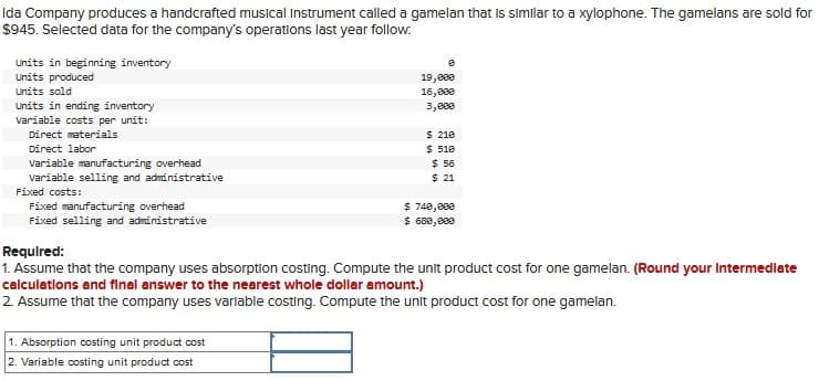 Ida Company produces a handcrafted musical Instrument called a gamelan that is similar to a xylophone. The gamelans are sold for
$945. Selected data for the company's operations last year follow.
Units in beginning inventory
Units produced
Units sold
Units in ending inventory
Variable costs per unit:
Direct materials
Direct labor
Variable manufacturing overhead
Variable selling and administrative
Fixed costs:
Fixed manufacturing overhead
Fixed selling and administrative
Required:
19,000
16,000
3,688
$ 210
$ 510
$ 56
$ 21
$740,000
$ 680,000
1. Assume that the company uses absorption costing. Compute the unit product cost for one gamelan. (Round your Intermediate
calculations and final answer to the nearest whole dollar amount.)
2. Assume that the company uses variable costing. Compute the unit product cost for one gamelan.
1. Absorption costing unit product cost
2. Variable costing unit product cost