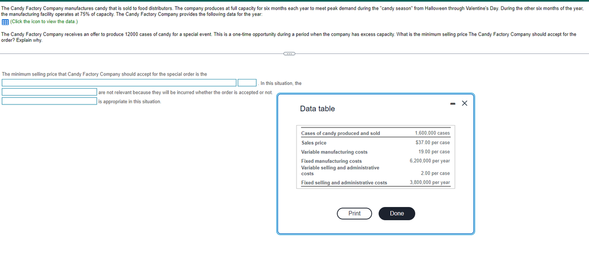 The Candy Factory Company manufactures candy that is sold to food distributors. The company produces at full capacity for six months each year to meet peak demand during the "candy season" from Halloween through Valentine's Day. During the other six months of the year,
the manufacturing facility operates at 75% of capacity. The Candy Factory Company provides the following data for the year:
(Click the icon to view the data.)
The Candy Factory Company receives an offer to produce 12000 cases of candy for a special event. This is a one-time opportunity during a period when the company has excess capacity. What is the minimum selling price The Candy Factory Company should accept for the
order? Explain why.
The minimum selling price that Candy Factory Company should accept for the special order is the
C
In this situation, the
are not relevant because they will be incurred whether the order is accepted or not.
is appropriate in this situation.
Data table
Cases of candy produced and sold
Sales price
Variable manufacturing costs
Fixed manufacturing costs
Variable selling and administrative
costs
Fixed selling and administrative costs
Print
Done
1,600,000 cases
$37.00 per case
19.00 per case
6,200,000 per year
2.00 per case
3,800,000 per year
X