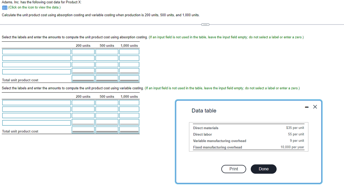 Adams, Inc. has the following cost data for Product X:
(Click on the icon to view the data.)
Calculate the unit product cost using absorption costing and variable costing when production is 200 units, 500 units, and 1,000 units.
Select the labels and enter the amounts to compute the unit product cost using absorption costing. (If an input field is not used in the table, leave the input field empty; do not select a label or enter a zero.)
200 units
1,000 units
C
500 units
Total unit product cost
Total unit product cost
Select the labels and enter the amounts to compute the unit product cost using variable costing. (If an input field is not used in the table, leave the input field empty; do not select a label or enter a zero.)
200 units 500 units 1,000 units
Data table
Direct materials
Direct labor
Variable manufacturing overhead
Fixed manufacturing overhead
Print
Done
$35 per unit
55 per unit
9 per unit
10,000 per year
- X