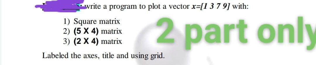 write a program to plot a vector r=[1 3 7 9] with:
1) Square matrix
2) (5 X 4) matrix
3) (2 X 4) matrix
2 part only
Labeled the axes, title and using grid.
