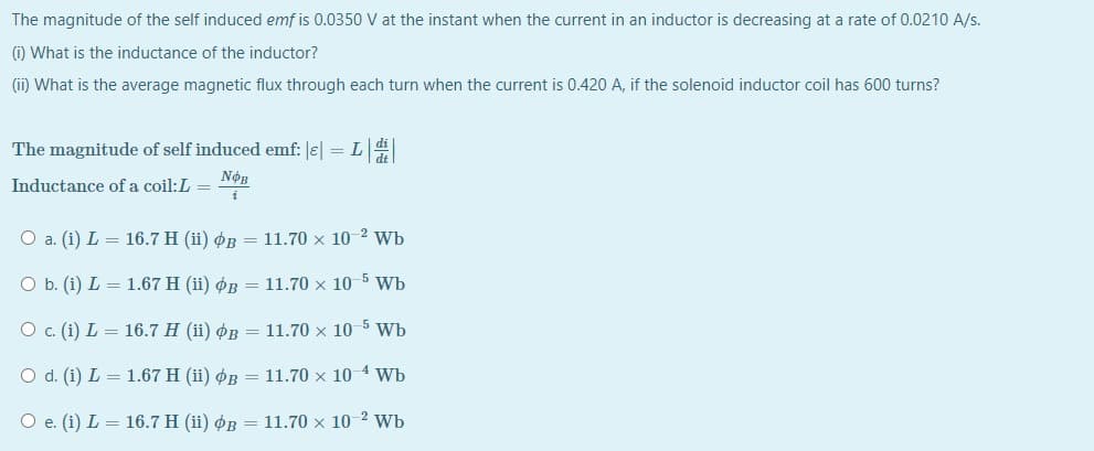 The magnitude of the self induced emf is 0.0350 V at the instant when the current in an inductor is decreasing at a rate of 0.0210 A/s.
(i) What is the inductance of the inductor?
(ii) What is the average magnetic flux through each turn when the current is 0.420 A, if the solenoid inductor coil has 600 turns?
The magnitude of self induced emf: e| = L
NOB
Inductance of a coil:L =
i
O a. (i) L = 16.7 H (ii) øB = 11.70 x 10-2 Wb
O b. (i) L = 1.67 H (ii) øB = 11.70 x 10 5 Wb
O. (i) L = 16.7 H (ii) øB = 11.70 x 10 5 Wb
O d. (i) L = 1.67 H (ii) ØB = 11.70 × 10 4 Wb
O e. (i) L = 16.7 H (ii) øB = 11.70 x 10 2 Wb
