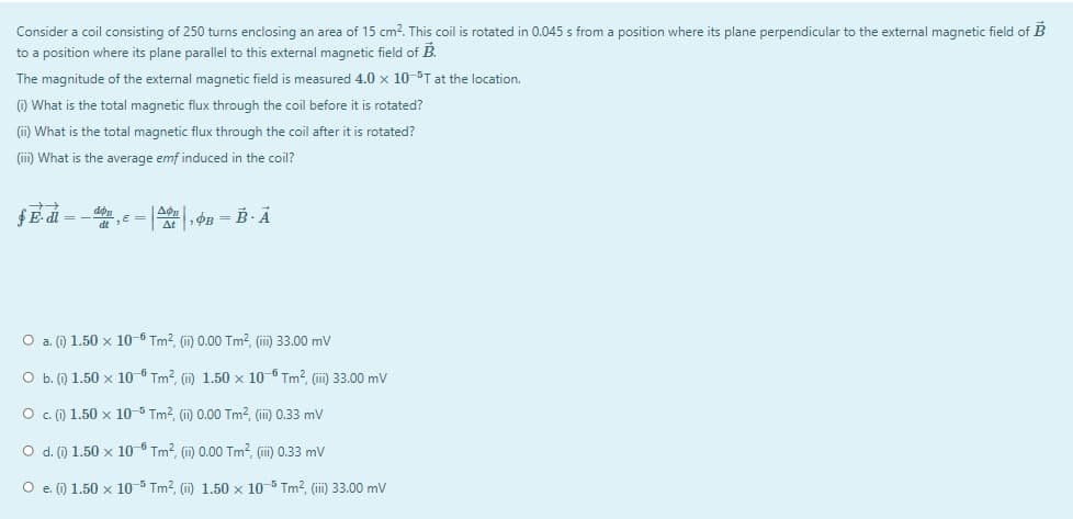 Consider a coil consisting of 250 turns enclosing an area of 15 cm?. This coil is rotated in 0.045 s from a position where its plane perpendicular to the external magnetic field of B
to a position where its plane parallel to this external magnetic field of B.
The magnitude of the external magnetic field is measured 4.0 x 10-5T at the location.
(i) What is the total magnetic flux through the coil before it is rotated?
(i) What is the total magnetic flux through the coil after it is rotated?
(iii) What is the average emf induced in the coil?
fE- di =
A, PB = B· Ả
O a. () 1.50 x 10-6 Tm2, (i) 0.00 Tm?, (ii) 33.00 mV
O b. () 1.50 x 10-6 Tm?, () 1.50 x 10-6 Tm?, (ii) 33.00 mV
O .) 1.50 x 10-5 Tm?, (ii) 0.00 Tm?, (i) 0.33 mv
O d. () 1.50 x 10-6 Tm?, (i) 0.00 Tm?, (ii) 0.33 mv
O e (i) 1.50 x 10-5 Tm?, (ii) 1.50 x 10-5 Tm², (ii) 33.00 mv
