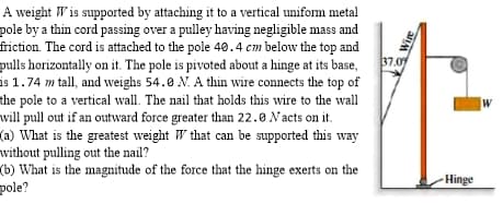 A weight W is supported by attaching it to a vertical unifom metal
pole by a thin cord passing over a pulley having negligible mass and
friction. The cord is attached to the pole 40.4 cm below the top and
pulls horizontally on it. The pole is pivoted about a hinge at its base,
is 1.74 m tall, and weighs 54.0 N. A thin wire connects the top of
the pole to a vertical wall. The nail that holds this wire to the wall
will pull out if an outward force greater than 22.0 Nacts on it.
(a) What is the greatest weight W that can be supported this way
without pulling out the nail?
(b) What is the magnitude of the force that the hinge exerts on the
pole?
37.07
W
Hinge
