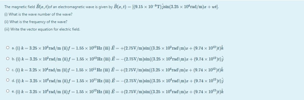 The magnetic field B(z,t)of an electromagnetic wave is given by B(z,t) = [(9.15 x 10-9T) jsin(3.25 × 104rad/m)z + wt].
O What is the wave number of the wave?
(ii) What is the frequency of the wave?
(iii) Write the vector equation for electric field.
O a. (i) k = 3.25 × 10°rad/m (ii)f = 1.55 x 1012HZ (iii) Ē = +(2.75V/m)sin((3.25 x 10°rad\m)z+ (9.74 x 1012 )t)k
O b. (i) k = 3.25 x 10°rad/m (ii)f = 1.55 x 101ºHZ (iii) Ē = -(2.75V/m)sin((3.25 × 10°rad\m)z + (9.74 x 1012 )t)3
O . (i) k = 3.25 x 10ʻrad/m (ii)f =1.55 x 10"Hz (ii) E = +(2.75V/m)sin((3.25 x 10ʻrad\m)z+ (9.74 x 1012 )t)k
O d. (i) k = 3.25 × 10ʻrad/m (ii)f = 1.55 x 10" Hz (iii) Ē = –(2.75V/m)sin((3.25 x 10ʻrad\m)r+ (9.74 x 10)t)j
O e. (i) k = 3.25 x 10ʻrad/m (ii)f = 1.55 x 101ºHZ (iii) Ē = +(2.75V/m)sin((3.25 x 10ʻrad\m)z + (9.74 x 102)t)k
