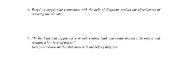 a. Based on supply-side economics, with the help of diagrams explain the effectiveness of
reducing the tax rate.
b. "In the Classical supply-curve model, central bank can easily increase the output and
remains a low level of prices."
Give y
e your review on this statement with the help of diagram.
