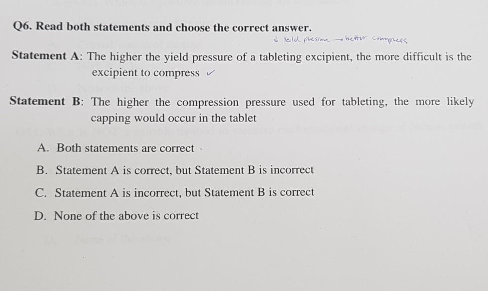 Q6. Read both statements and choose the correct answer.
I Yeild presime- beter commmess
Statement A: The higher the yield pressure of a tableting excipient, the more difficult is the
excipient to compress
Statement B: The higher the compression pressure used for tableting, the more likely
capping would occur in the tablet
A. Both statements are correct
B. Statement A is correct, but Statement B is incorrect
C. Statement A is incorrect, but Statement B is correct
D. None of the above is correct
