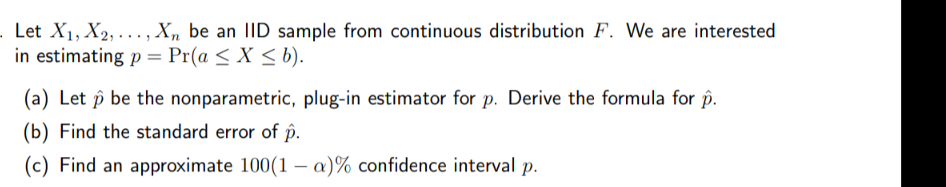 Let X1, X2, ..., Xn be an IID sample from continuous distribution F. We are interested
in estimating p = Pr(a < X < b).
(a) Let p be the nonparametric, plug-in estimator for p. Derive the formula for p.
(b) Find the standard error of p.
(c) Find an approximate 100(1 – a)% confidence interval p.
