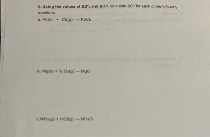 5. Using the values of AS, and AH, calculate AG for each of the following
reactions.
a. Pb(s) + Cl₂(g) → PbCl2
-
b. Mg(s) + % Ox(g) → MgO
1
c.NHx(g) + HCl(g) - NH.Cl