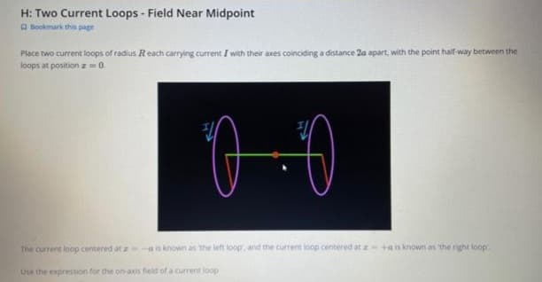 H: Two Current Loops - Field Near Midpoint
Bookmark this page
Place two current loops of radius Reach carrying current I with their axes coinciding a distance 2a apart, with the point half-way between the
loops at position z = 0.
0.0
The current loop centered at z-a is known as the left loop, and the current loop centered at z=+a is known as the right loop.
Use the expression for the on-axis field of a current loop