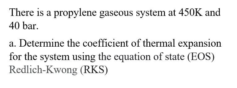 There is a propylene gaseous system at 450K and
40 bar.
a. Determine the coefficient of thermal expansion
for the system using the equation of state (EOS)
Redlich-Kwong (RKS)