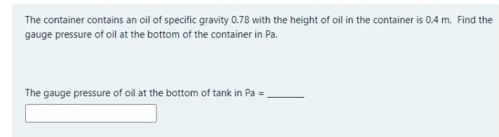 The container contains an oil of specific gravity 0.78 with the height of oil in the container is 0.4 m. Find the
gauge pressure of oil at the bottom of the container in Pa.
The gauge pressure of oil at the bottom of tank in Pa =
