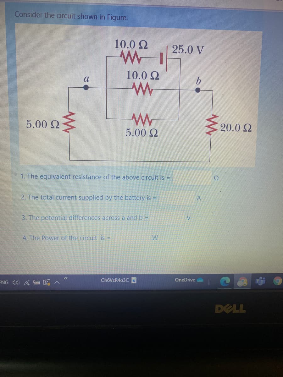 Consider the circuit shown in Figure.
10.0 2
25.0 V
10.0 2
a
5.00 Q
20.0 2
5.00 2
1. The equivalent resistance of the above circuit is =
2. The total current supplied by the battery is =
A
3. The potential differences across a and b =
4. The Power of the circuit is =
W
ENG 4)
CH6VZR403C
OneDrive
DELL
