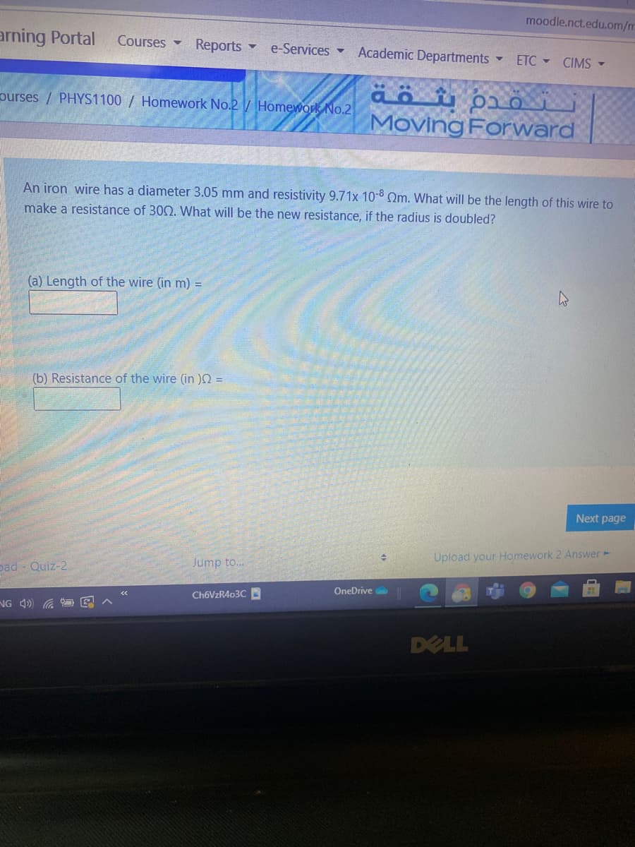 moodle.nct.edu.om/m
arning Portal
Courses Reports
e-Services -
Academic Departments
ETC CIMS -
äö pio
Moving Forward
purses / PHYS1100 / Homework No.2/ Homework No.2
An iron wire has a diameter 3.05 mm and resistivity 9.71x 10-8 Qm. What will be the length of this wire to
make a resistance of 302. What will be the new resistance, if the radius is doubled?
(a) Length of the wire (in m) =
(b) Resistance of the wire (in )N =
Next page
Upload your Homework 2 Answer -
Jump to..
pad - Quiz-2
OneDrive
CH6VZR403C
NG 4) G E
DELL
