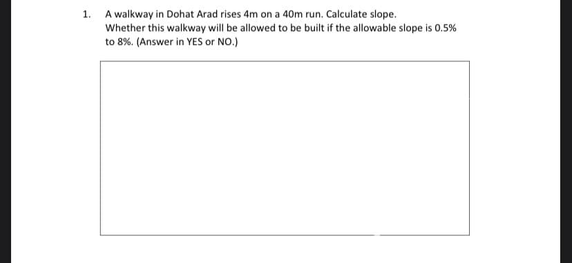 1. A walkway in Dohat Arad rises 4m on a 40m run. Calculate slope.
Whether this walkway will be allowed to be built if the allowable slope is 0.5%
to 8%. (Answer in YES or NO.)
