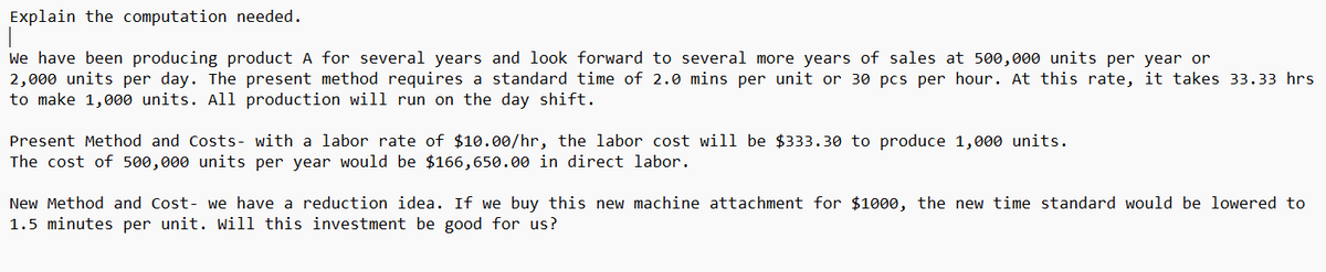 Explain the computation needed.
We have been producing product A for several years and look forward to several more years of sales at 500,000 units per year or
2,000 units per day. The present method requires a standard time of 2.0 mins per unit or 30 pcs per hour. At this rate, it takes 33.33 hrs
to make 1,000 units. All production will run on the day shift.
Present Method and Costs- with a labor rate of $10.00/hr, the labor cost will be $333.30 to produce 1,000 units.
The cost of 500,000 units per year would be $166,650.00 in direct labor.
New Method and Cost- we have a reduction idea. If we buy this new machine attachment for $1000, the new time standard would be lowered to
1.5 minutes per unit. Will this investment be good for us?
