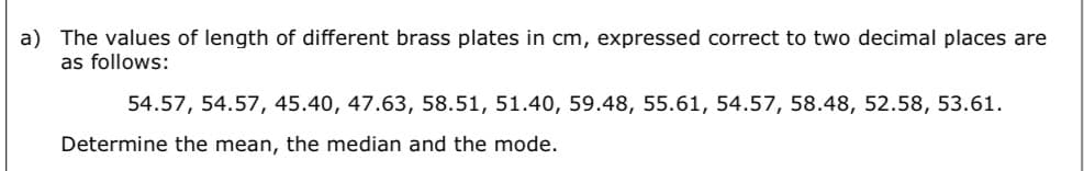 a) The values of length of different brass plates in cm, expressed correct to two decimal places are
as follows:
54.57, 54.57, 45.40, 47.63, 58.51, 51.40, 59.48, 55.61, 54.57, 58.48, 52.58, 53.61.
Determine the mean, the median and the mode.
