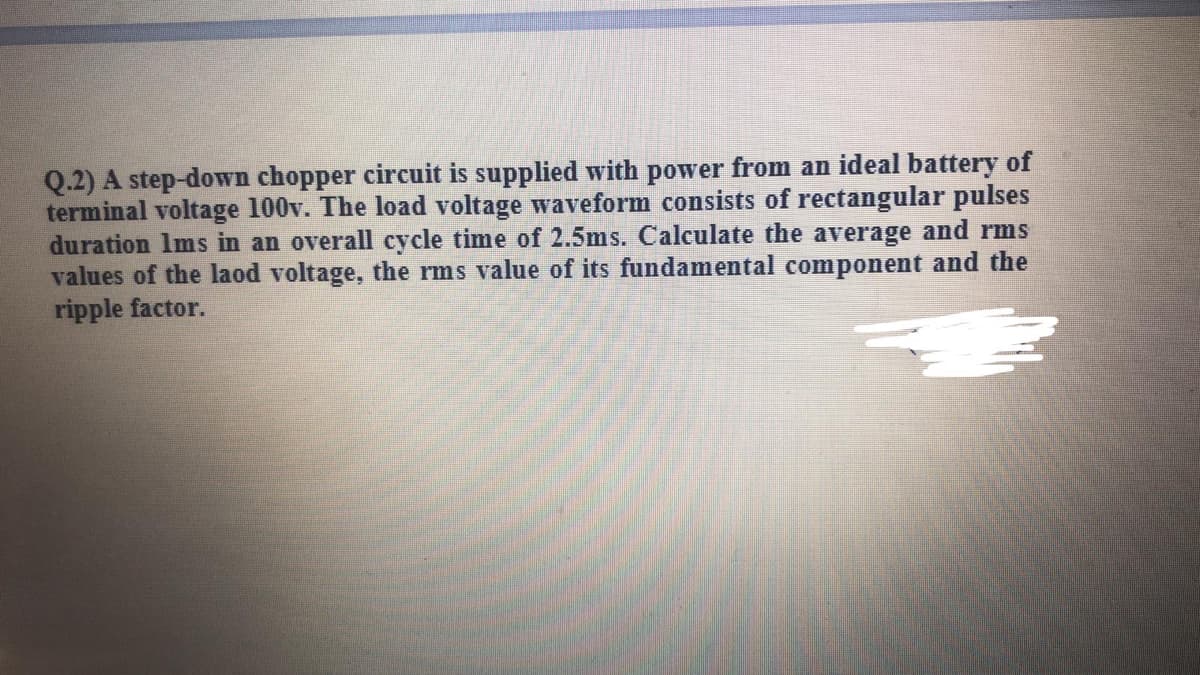 Q.2) A step-down chopper circuit is supplied with power from an ideal battery of
terminal voltage 100v. The load voltage waveform consists of rectangular pulses
duration Ims in an overall cycle time of 2.5ms. Calculate the average and rms
values of the laod voltage, the rms value of its fundamental component and the
ripple factor.
