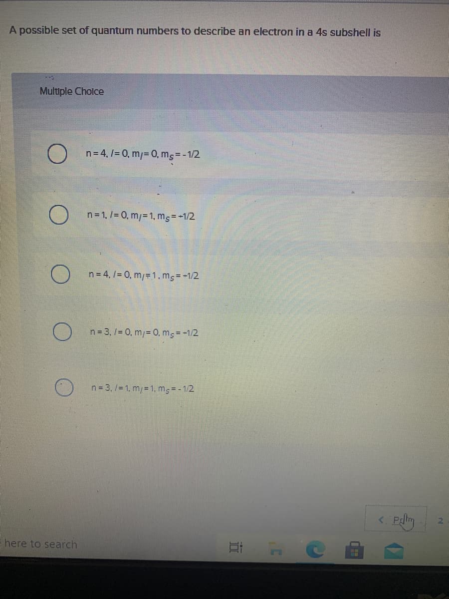 A possible set of quantum numbers to describe an electron in a 4s subshell is
Multiple Cholce
n= 4,7= 0, m/= 0, mg= - 1/2
n=1,/= 0, m/= 1, mg= -1/2
n= 4,/= 0, m/=1,m;= -1/2
n= 3, 7= 0, m/= 0, m; =-1/2
n= 3,/= 1. m/ 1, mg= - 1/2
here to search
立
