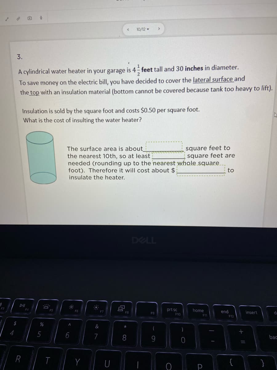 ### Problem Statement

A cylindrical water heater in your garage is \(4\) feet \(6\) inches (or \(4 \frac{1}{2}\) feet) tall and has a diameter of \(30\) inches.

To save money on the electric bill, you have decided to cover the lateral surface and the top with an insulation material (the bottom cannot be covered because the tank is too heavy to lift).

**Given**:

- Insulation is sold by the square foot and costs \($0.50\) per square foot.

**Question**:

What is the cost of insulating the water heater?

### Solution Step by Step

**1. Conversion and Formulas Needed**:

First, convert all measurements to feet for consistency:
- Diameter \(= 30\) inches \(\div 12 = 2.5\) feet.
- Radius \(= \frac{Diameter}{2} = 1.25\) feet.
- Height \(= 4 \frac{1}{2}\) feet \(= 4.5\) feet.

**Formulas**:

- Lateral Surface Area of Cylinder \( = 2\pi rh \)
- Area of the Top Circle \(= \pi r^2\)

**2. Calculate Lateral Surface Area**:

\[ 
Lateral\ Surface\ Area = 2 \pi rh = 2 \pi (1.25\ \text{feet})(4.5\ \text{feet}) 
\]
\[ 
= 2 \pi (5.625)\ \text{square feet} \approx 35.343\ \text{square feet} \ (using\ \pi \approx 3.14).
\]

**3. Calculate Top Surface Area**:

\[ 
Top\ Surface\ Area = \pi r^2 = \pi (1.25\ \text{feet})^2 \approx 4.91\ \text{square feet} 
\]

**4. Total Surface Area to Cover**:

\[ 
Total\ Surface\ Area = Lateral\ Surface\ Area + Top\ Surface\ Area
\]
\[ 
\approx 35.343\ \text{square feet} + 4.91\ \text{square feet} \approx 40.253\ \text{square feet}
\]

**5. Calculate the Cost**:

Since insulation is sold by the square foot, round the