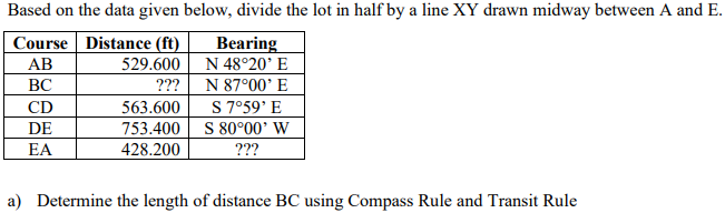 Based on the data given below, divide the lot in half by a line XY drawn midway between A and E.
Course Distance (ft)
Bearing
AB
529.600
N 48°20' E
BC
???
N 87°00' E
CD
563.600
S 7°59' E
DE
753.400
S 80°00' W
EA
428.200
???
a) Determine the length of distance BC using Compass Rule and Transit Rule