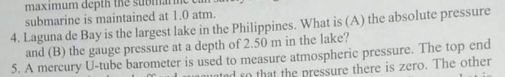 maximum depth
submarine is maintained at 1.0 atm.
4. Laguna de Bay is the largest lake in the Philippines. What is (A) the absolute pressure
and (B) the gauge pressure at a depth of 2.50 m in the lake?
5. A mercury U-tube barometer is used to measure atmospheric pressure. The top end
qunted so that the pressure there is zero. The other
