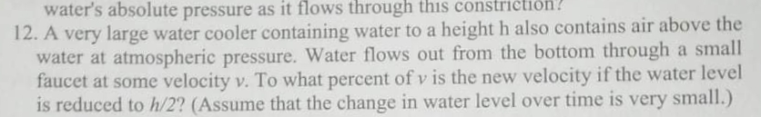 water's absolute pressure as it flows through this constričtion?
12. A very large water cooler containing water to a height h also contains air above the
water at atmospheric pressure. Water flows out from the bottom through a small
faucet at some velocity v. To what percent of v is the new velocity if the water level
is reduced to h/2? (Assume that the change in water level over time is very small.)
