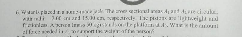 6. Water is placed in a home-made jack. The eross sectional areas A1 and A2 are circular,
with radii
2.00 cm and 15.00 cm, respectively. The pistons are lightweight and
frictionless. A person (mass 50 kg) stands on the platform at A2. What is the amount
of force needed in A to support the weight of the person?
