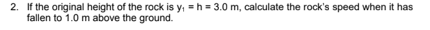 2. If the original height of the rock is y, = h = 3.0 m, calculate the rock's speed when it has
fallen to 1.0 m above the ground.
