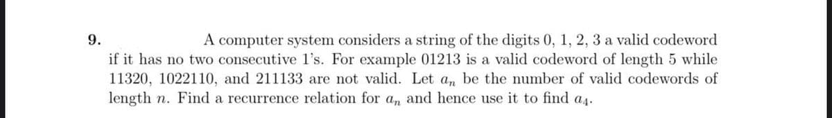 9.
A computer system considers a string of the digits 0, 1, 2, 3 a valid codeword
if it has no two consecutive l's. For example 01213 is a valid codeword of length 5 while
11320, 1022110, and 211133 are not valid. Let a, be the number of valid codewords of
length n. Find a recurrence relation for a, and hence use it to find as.
