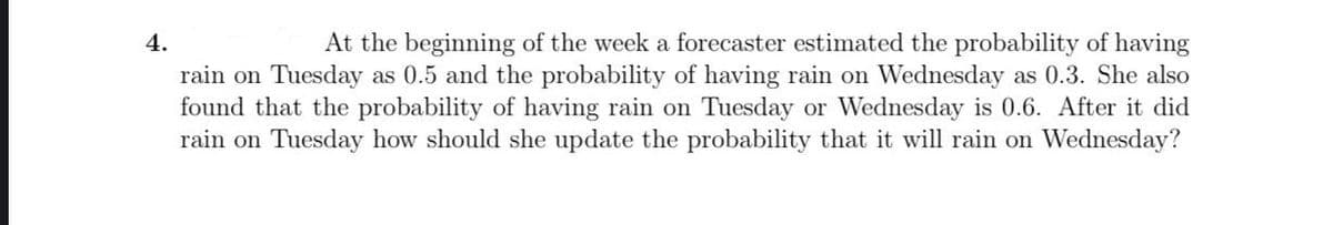 At the beginning of the week a forecaster estimated the probability of having
rain on Tuesday as 0.5 and the probability of having rain on Wednesday as 0.3. She also
found that the probability of having rain on Tuesday or Wednesday is 0.6. After it did
rain on Tuesday how should she update the probability that it will rain on Wednesday?
4.
