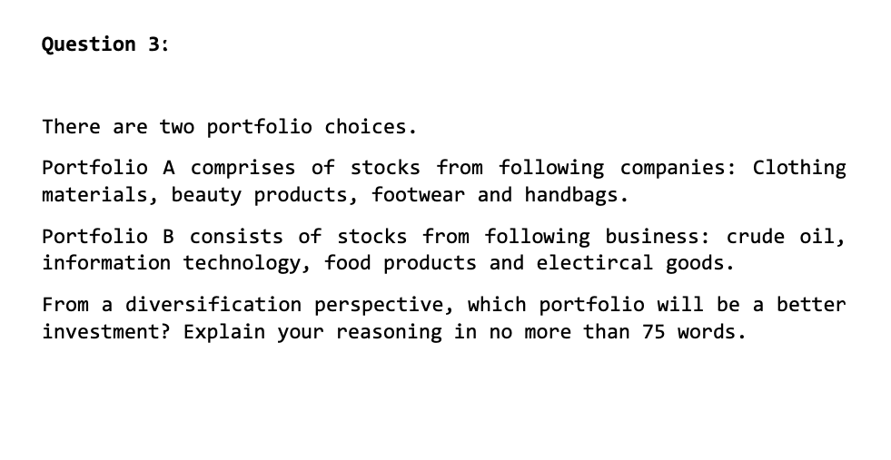 Question 3:
There are two portfolio choices.
Portfolio A comprises of stocks from following companies: Clothing
materials, beauty products, footwear and handbags.
Portfolio B consists of stocks from following business: crude oil,
information technology, food products and electircal goods.
From a diversification perspective, which portfolio will be a better
investment? Explain your reasoning in no more than 75 words.