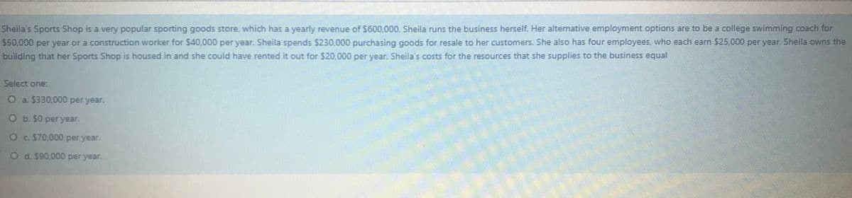 Sheila's Sports Shop is a very popular sporting goods store, which has a yearly revenue of $600,000. Sheila runs the business herself. Her alternative employment options are to be a college swimming coach for
$50,000 per year or a construction worker for S40,000 per year. Sheila spends $230,000 purchasing goods for resale to her customers. She also has four employees, who each earn $25 000 per year. Sheila owns the
building that her Sports Shop is housed in and she could have rented it out for $20,000 per year. Sheila's costs for the resources that she supplies to the business equal
Select one:
O a $330,000 per year.
O b. $0 per year.
Oc $70,000 per year.
O d. $90,000 per year.
