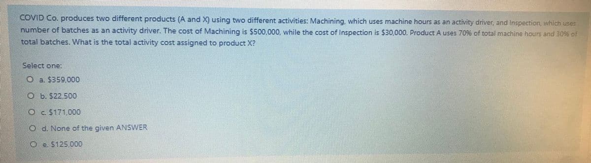 COVID Co. produces two different products (A and X) using two different activities: Machining, which uses machine hours as an activity driver, and Inspection, which uses
number of batches as an activity driver. The cost of Machining is $500,000, while the cost of Inspection is $30,000. Product A uses 7096 of total machine hours and 30% of
total batches. What is the total activity cost assigned to product X?
Select one:
O a. $359,000
b.522.500
Oc5171,000
t4.5 3
O d. None of the given ANSWER
Oe. S125,000
