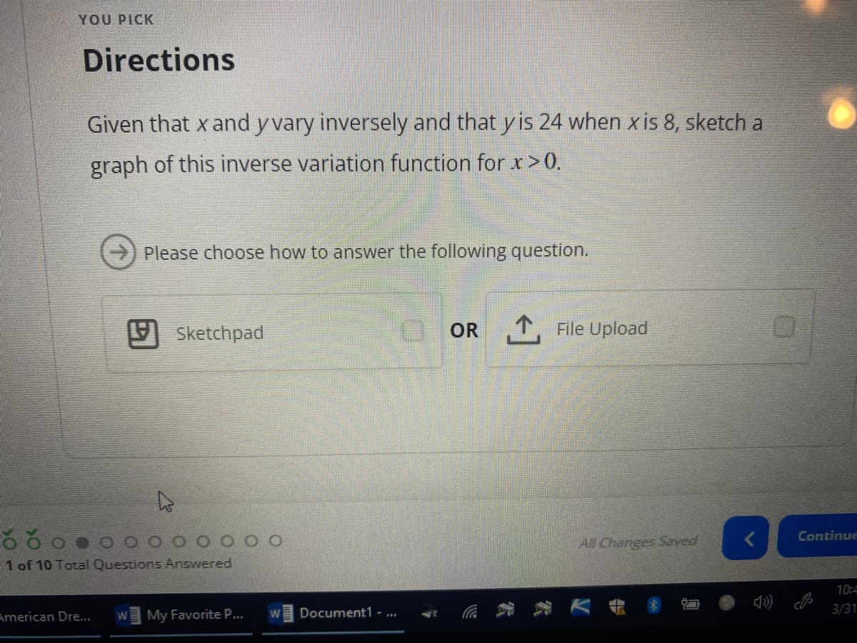 YOU PICK
Directions
Given that x and y vary inversely and that y is 24 when x is 8, sketch a
graph of this inverse variation function for x>0.
Please choose how to answer the following question.
Sketchpad
O OR T, File Upload
Continue
O O O O OO O
All Changes Saved
1 of 10 Total Questions Answered
10:4
American Dre...
My Favorite P...
Document1 - ...
3/31
