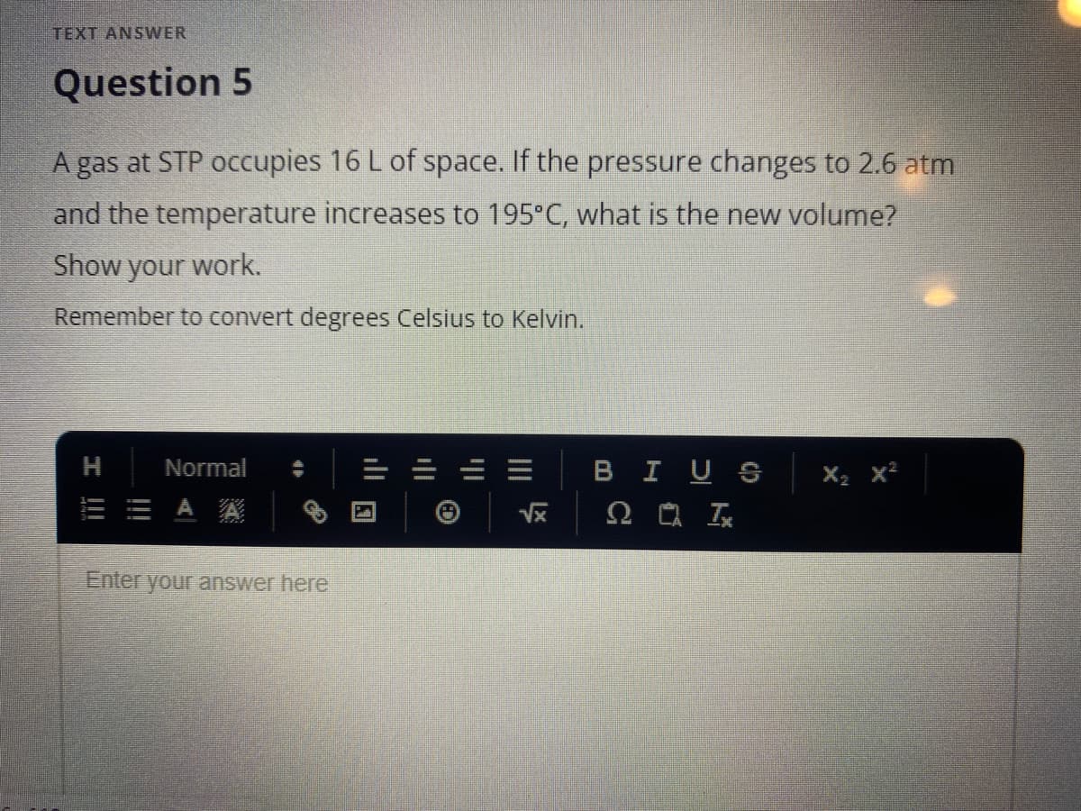 TEXT ANSWER
Question 5
A gas at STP occupies 16 L of space. If the pressure changes to 2.6 atm
and the temperature increases to 195°C, what is the new volume?
Show
your
work.
Remember to convert degrees Celsius to Kelvin.
Normal
BIUS
X2 x²
E E A A
Enter your answer here
ill E
I !!
