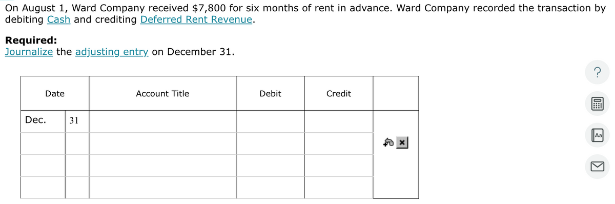 On August 1, Ward Company received $7,800 for six months of rent in advance. Ward Company recorded the transaction by
debiting Cash and crediting Deferred Rent Revenue.
Required:
Journalize the adjusting entry on December 31.
Date
Dec.
31
Account Title
Debit
Credit
Aa
1]